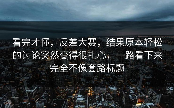 看完才懂，反差大赛，结果原本轻松的讨论突然变得很扎心，一路看下来完全不像套路标题