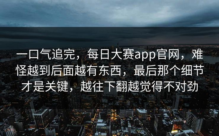 一口气追完，每日大赛app官网，难怪越到后面越有东西，最后那个细节才是关键，越往下翻越觉得不对劲