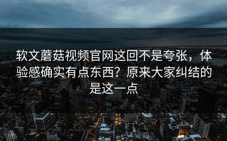软文蘑菇视频官网这回不是夸张，体验感确实有点东西？原来大家纠结的是这一点