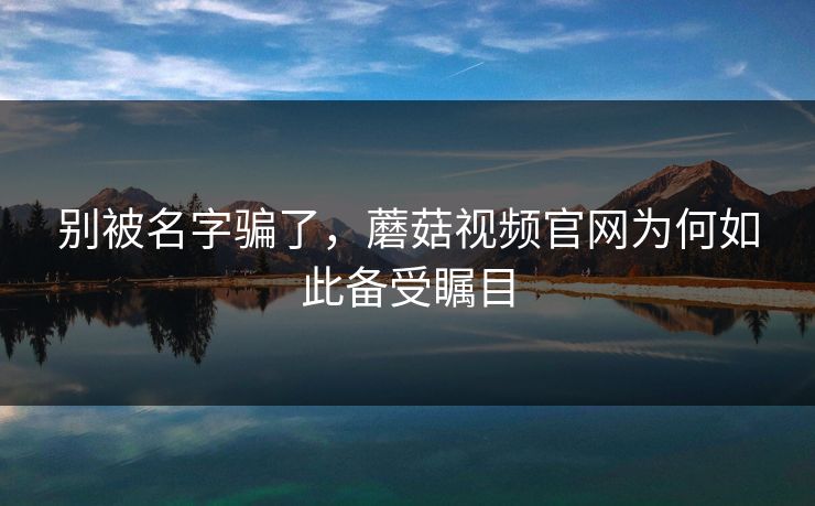 别被名字骗了，蘑菇视频官网为何如此备受瞩目