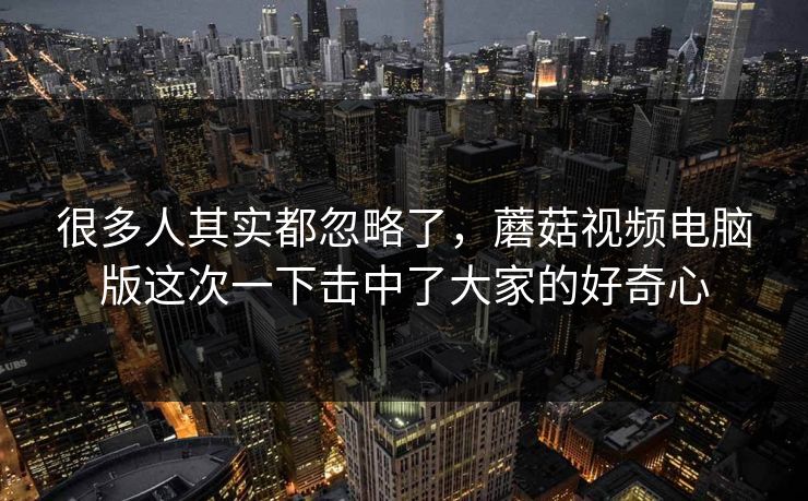 很多人其实都忽略了，蘑菇视频电脑版这次一下击中了大家的好奇心