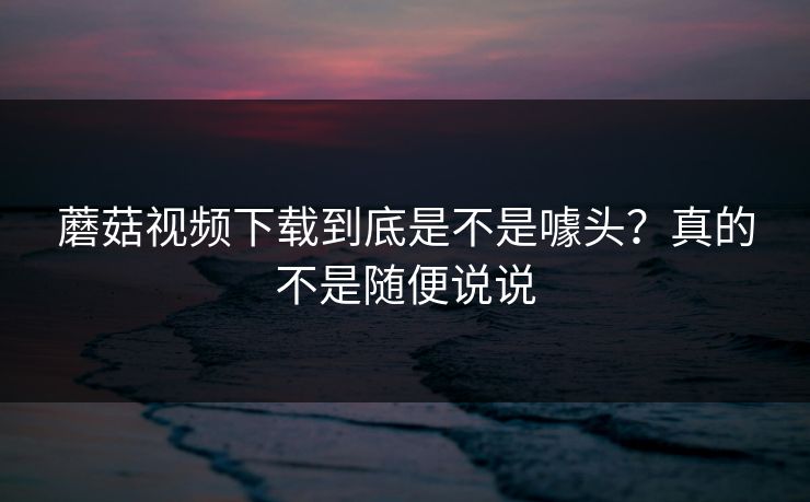 蘑菇视频下载到底是不是噱头？真的不是随便说说