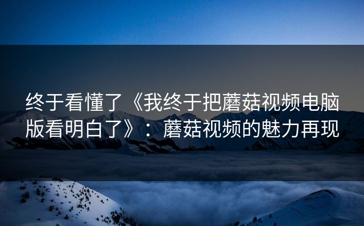 终于看懂了《我终于把蘑菇视频电脑版看明白了》：蘑菇视频的魅力再现