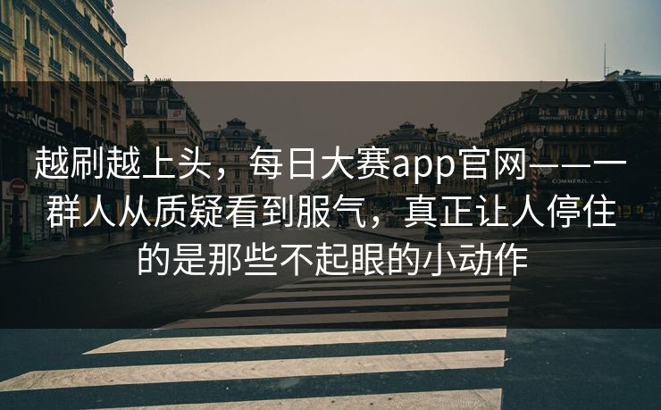 越刷越上头，每日大赛app官网——一群人从质疑看到服气，真正让人停住的是那些不起眼的小动作