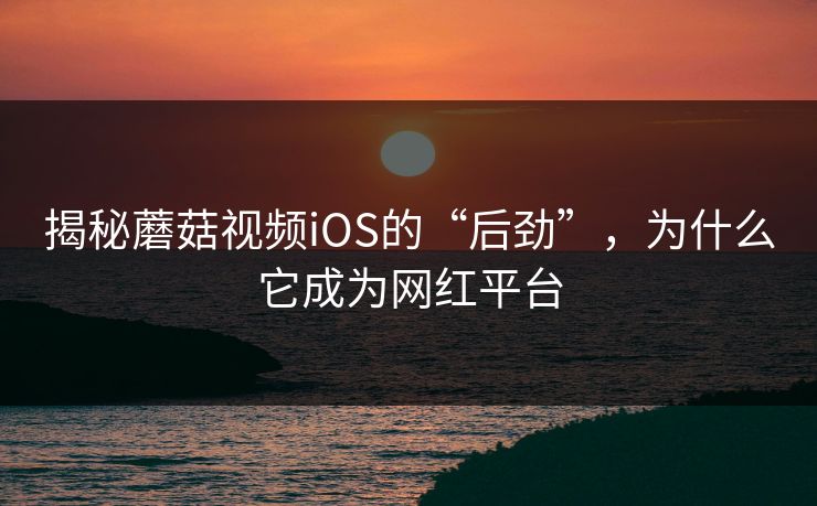 揭秘蘑菇视频iOS的“后劲”，为什么它成为网红平台