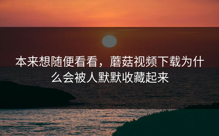 本来想随便看看，蘑菇视频下载为什么会被人默默收藏起来