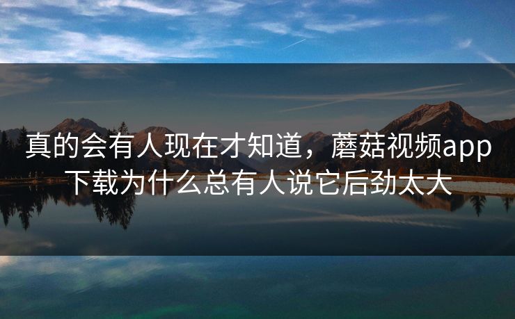 真的会有人现在才知道，蘑菇视频app下载为什么总有人说它后劲太大