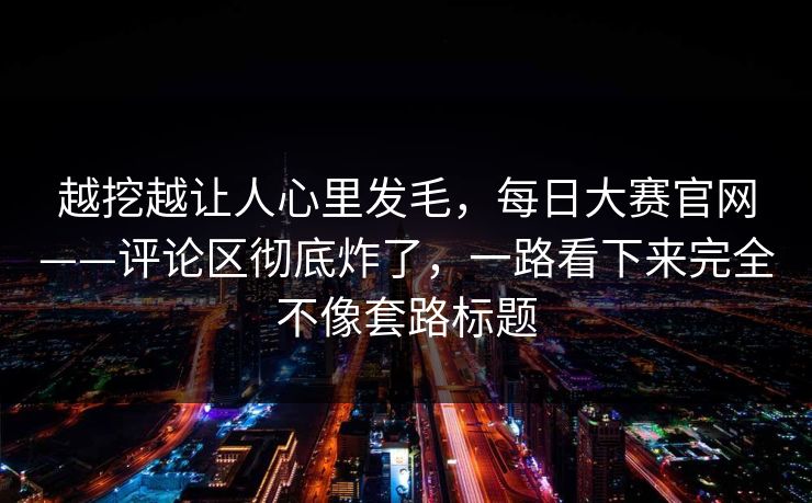 越挖越让人心里发毛，每日大赛官网——评论区彻底炸了，一路看下来完全不像套路标题