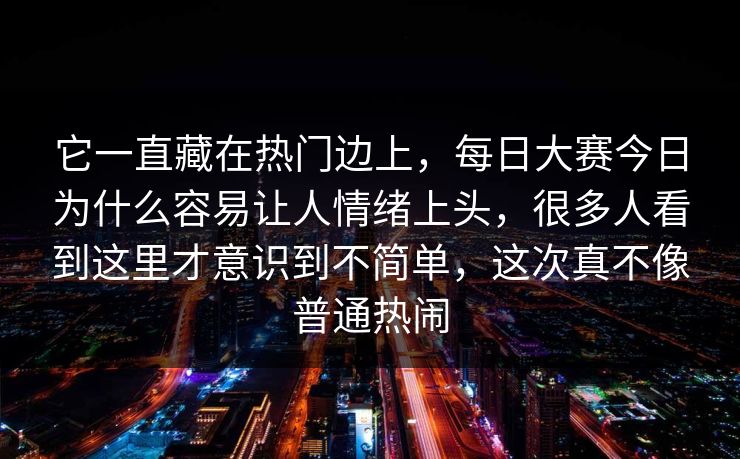 它一直藏在热门边上，每日大赛今日为什么容易让人情绪上头，很多人看到这里才意识到不简单，这次真不像普通热闹