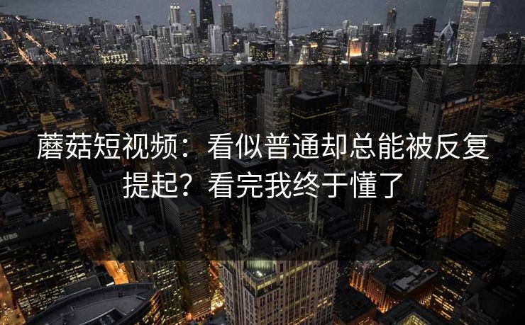 蘑菇短视频：看似普通却总能被反复提起？看完我终于懂了