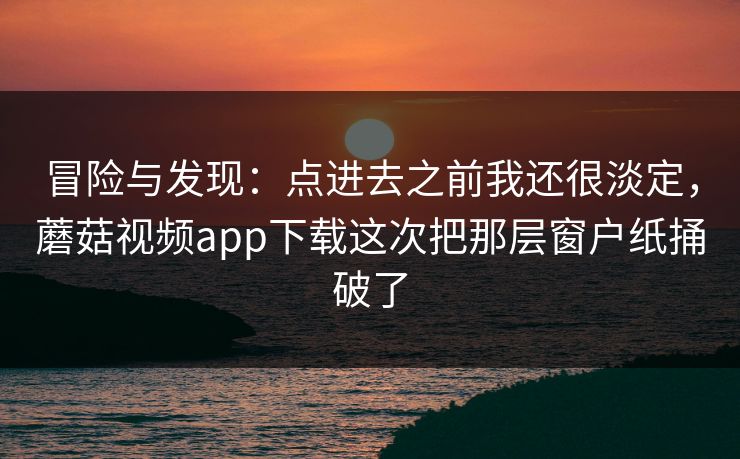 冒险与发现：点进去之前我还很淡定，蘑菇视频app下载这次把那层窗户纸捅破了