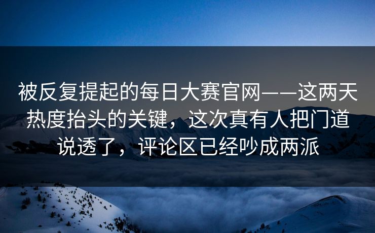 被反复提起的每日大赛官网——这两天热度抬头的关键，这次真有人把门道说透了，评论区已经吵成两派