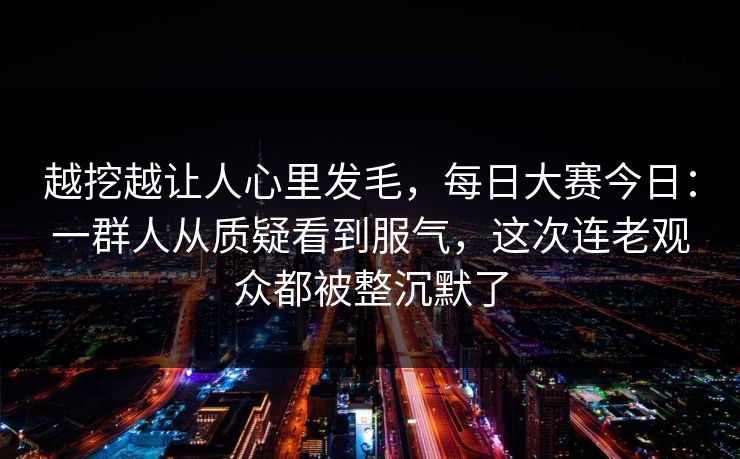 越挖越让人心里发毛，每日大赛今日：一群人从质疑看到服气，这次连老观众都被整沉默了