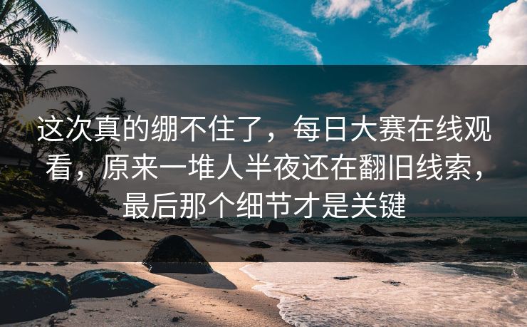 这次真的绷不住了，每日大赛在线观看，原来一堆人半夜还在翻旧线索，最后那个细节才是关键
