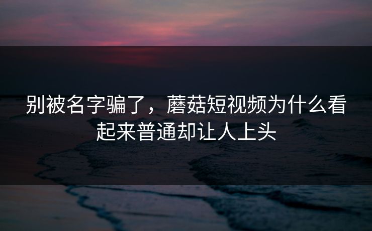 别被名字骗了，蘑菇短视频为什么看起来普通却让人上头