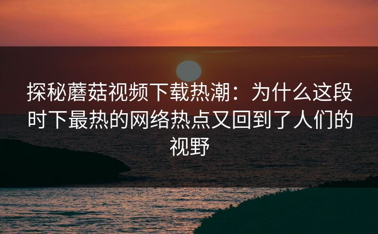 探秘蘑菇视频下载热潮：为什么这段时下最热的网络热点又回到了人们的视野