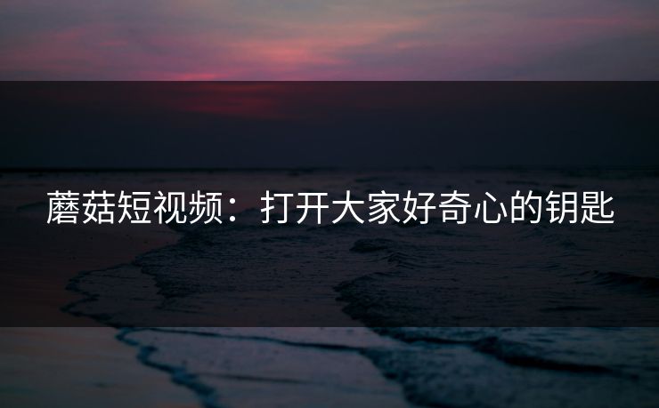 蘑菇短视频：打开大家好奇心的钥匙