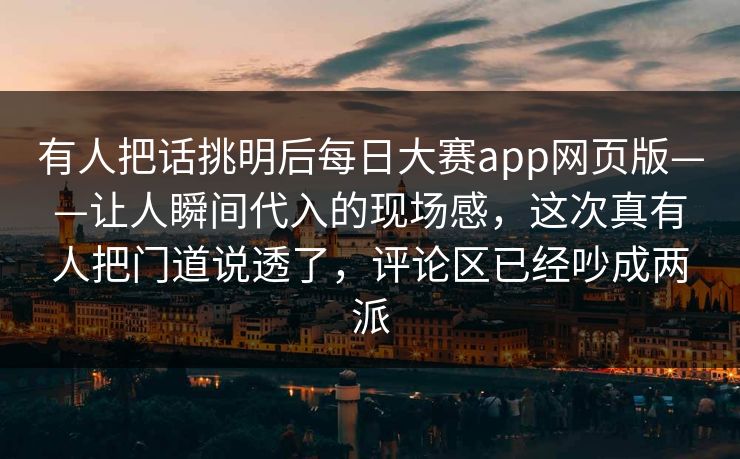 有人把话挑明后每日大赛app网页版——让人瞬间代入的现场感，这次真有人把门道说透了，评论区已经吵成两派