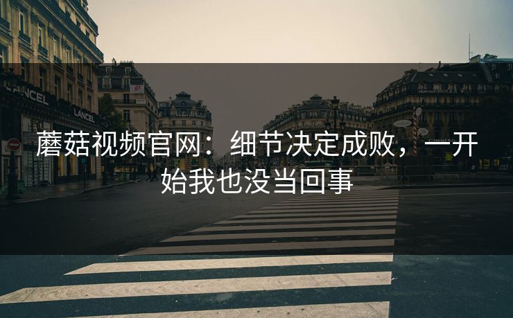 蘑菇视频官网：细节决定成败，一开始我也没当回事