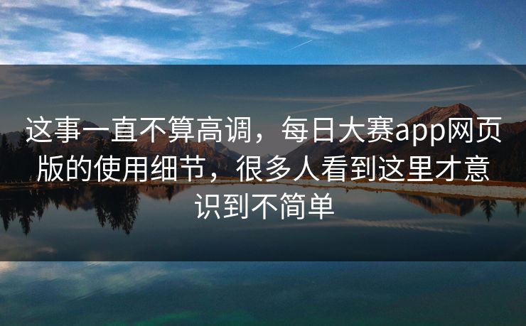 这事一直不算高调，每日大赛app网页版的使用细节，很多人看到这里才意识到不简单