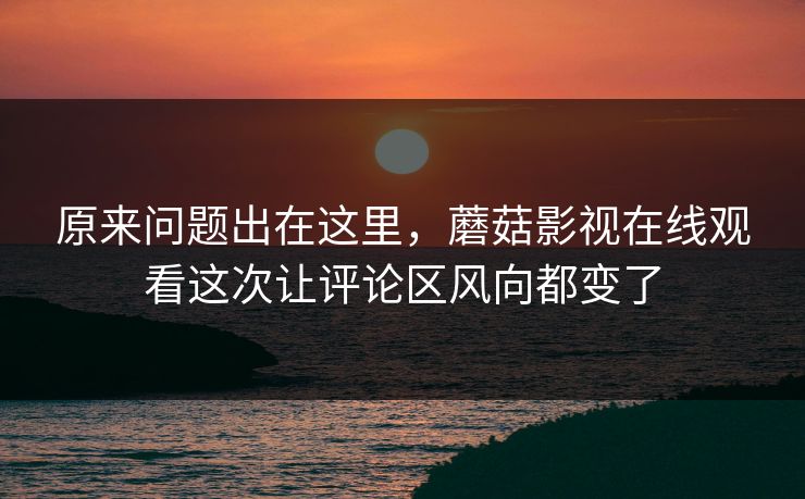 原来问题出在这里，蘑菇影视在线观看这次让评论区风向都变了