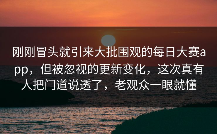 刚刚冒头就引来大批围观的每日大赛app，但被忽视的更新变化，这次真有人把门道说透了，老观众一眼就懂