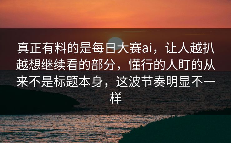 真正有料的是每日大赛ai，让人越扒越想继续看的部分，懂行的人盯的从来不是标题本身，这波节奏明显不一样