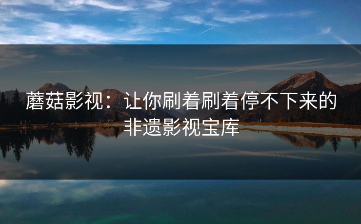 蘑菇影视：让你刷着刷着停不下来的非遗影视宝库