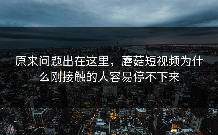 原来问题出在这里，蘑菇短视频为什么刚接触的人容易停不下来