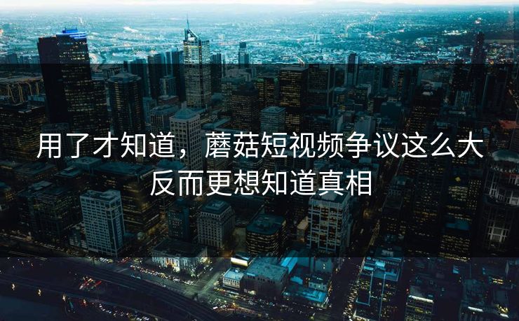 用了才知道，蘑菇短视频争议这么大反而更想知道真相
