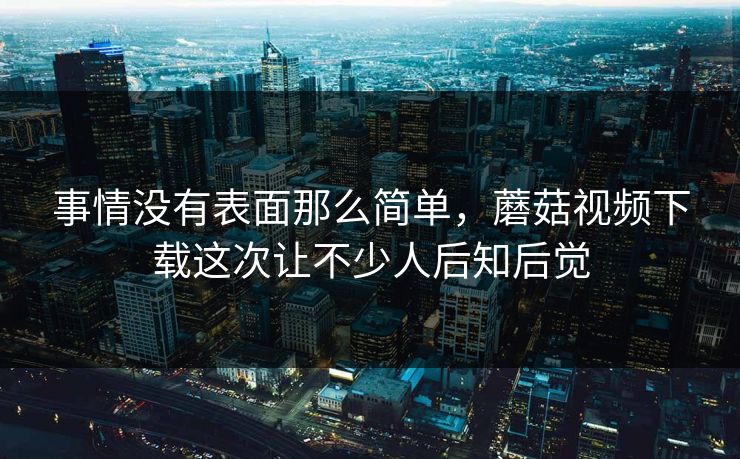 事情没有表面那么简单，蘑菇视频下载这次让不少人后知后觉