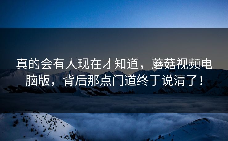 真的会有人现在才知道，蘑菇视频电脑版，背后那点门道终于说清了！