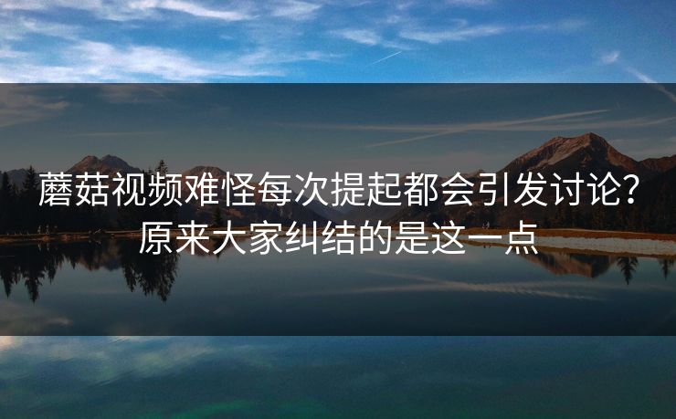 蘑菇视频难怪每次提起都会引发讨论？原来大家纠结的是这一点