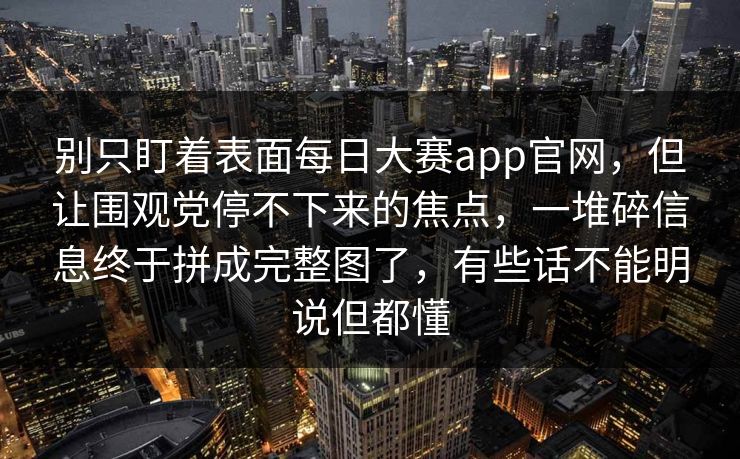 别只盯着表面每日大赛app官网，但让围观党停不下来的焦点，一堆碎信息终于拼成完整图了，有些话不能明说但都懂