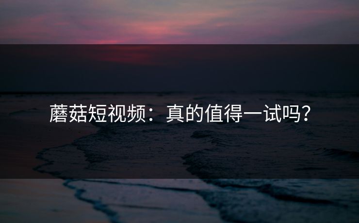 蘑菇短视频：真的值得一试吗？