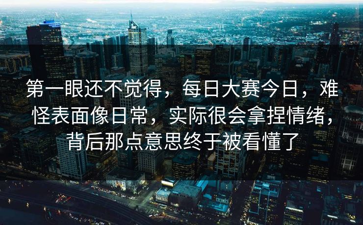 第一眼还不觉得，每日大赛今日，难怪表面像日常，实际很会拿捏情绪，背后那点意思终于被看懂了