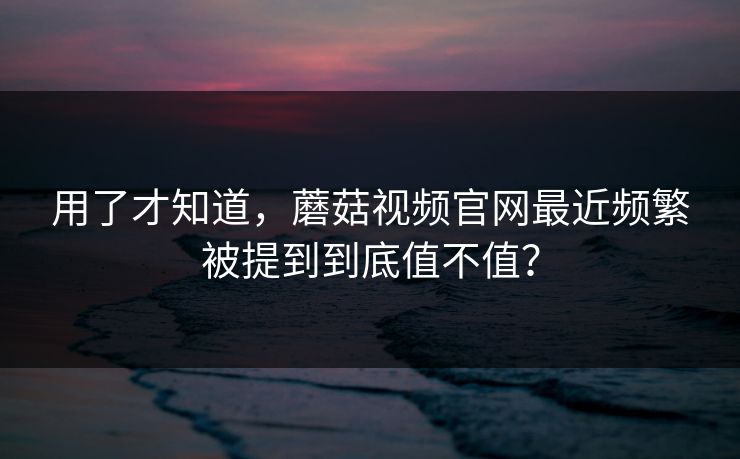用了才知道，蘑菇视频官网最近频繁被提到到底值不值？