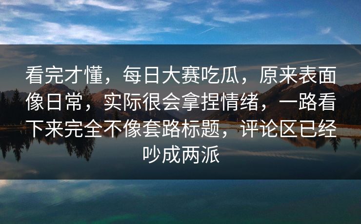 看完才懂，每日大赛吃瓜，原来表面像日常，实际很会拿捏情绪，一路看下来完全不像套路标题，评论区已经吵成两派