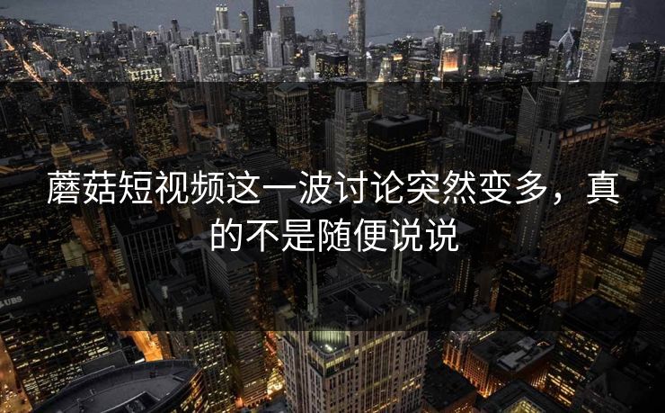 蘑菇短视频这一波讨论突然变多，真的不是随便说说