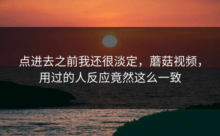 点进去之前我还很淡定，蘑菇视频，用过的人反应竟然这么一致