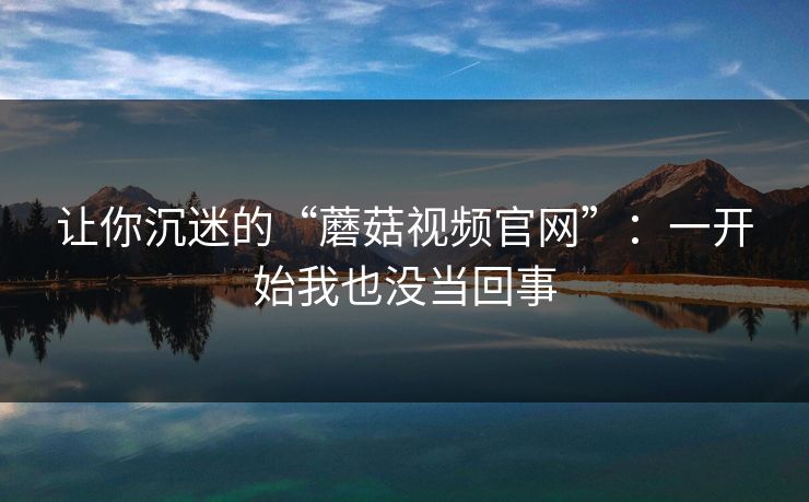 让你沉迷的“蘑菇视频官网”：一开始我也没当回事