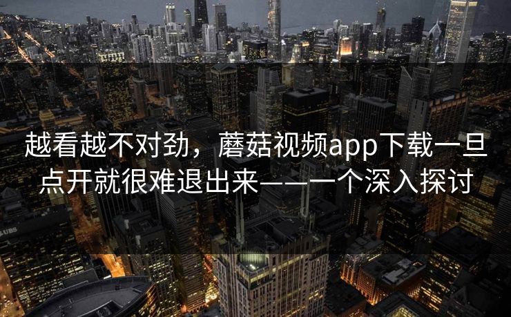 越看越不对劲，蘑菇视频app下载一旦点开就很难退出来——一个深入探讨