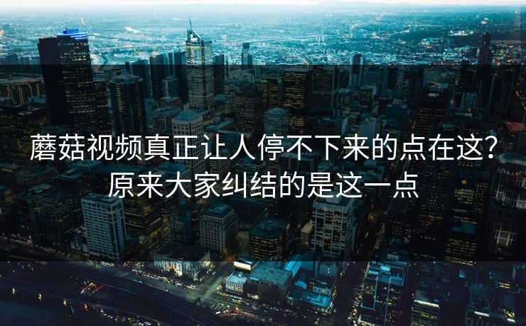 蘑菇视频真正让人停不下来的点在这？原来大家纠结的是这一点