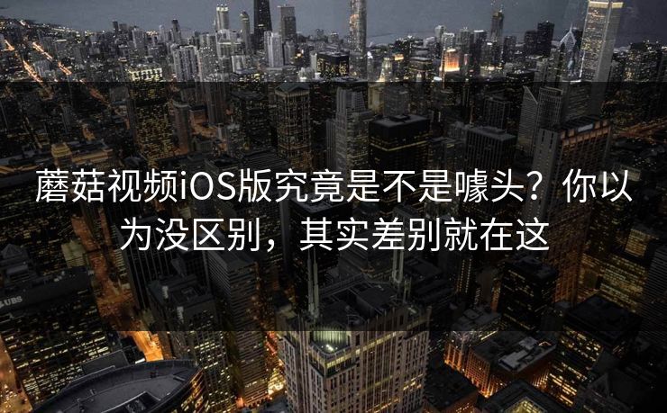 蘑菇视频iOS版究竟是不是噱头？你以为没区别，其实差别就在这