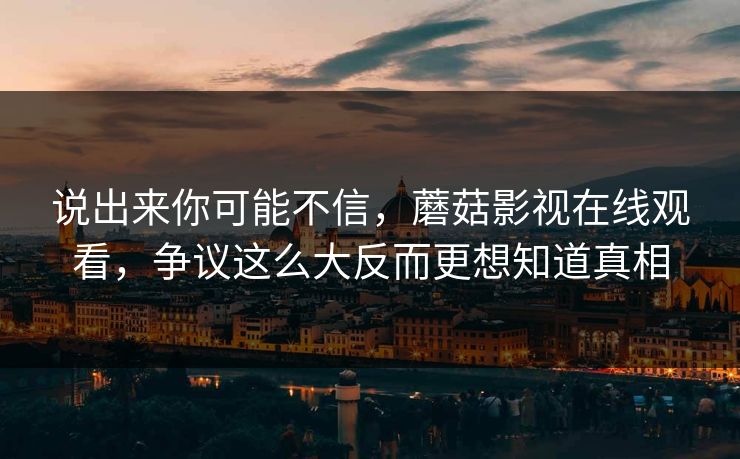 说出来你可能不信，蘑菇影视在线观看，争议这么大反而更想知道真相