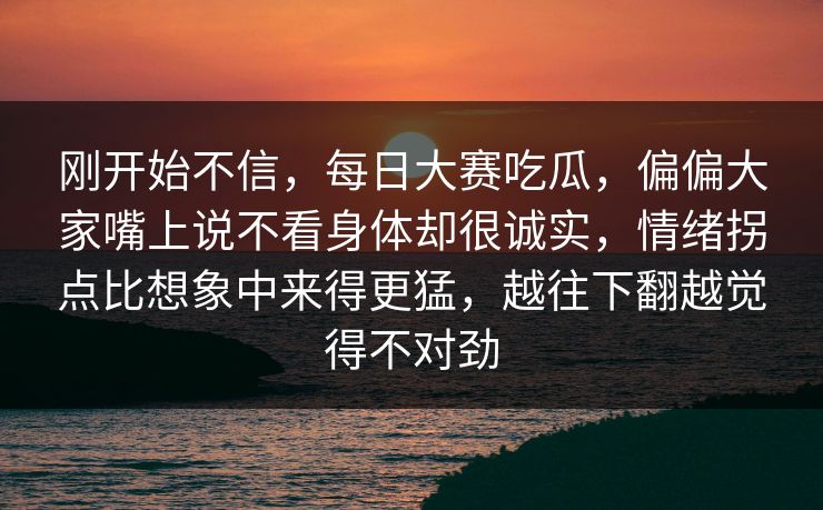 刚开始不信，每日大赛吃瓜，偏偏大家嘴上说不看身体却很诚实，情绪拐点比想象中来得更猛，越往下翻越觉得不对劲