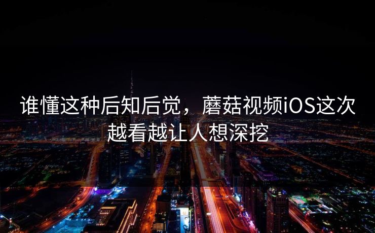 谁懂这种后知后觉，蘑菇视频iOS这次越看越让人想深挖