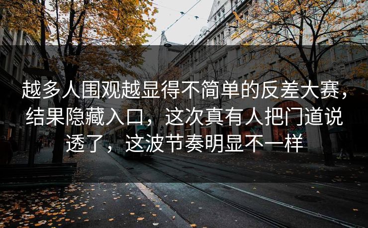 越多人围观越显得不简单的反差大赛，结果隐藏入口，这次真有人把门道说透了，这波节奏明显不一样