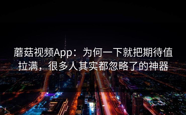 蘑菇视频App：为何一下就把期待值拉满，很多人其实都忽略了的神器