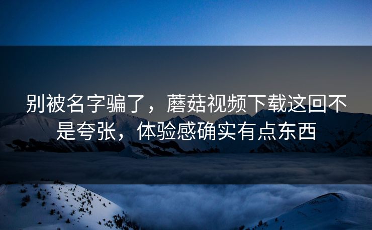 别被名字骗了，蘑菇视频下载这回不是夸张，体验感确实有点东西